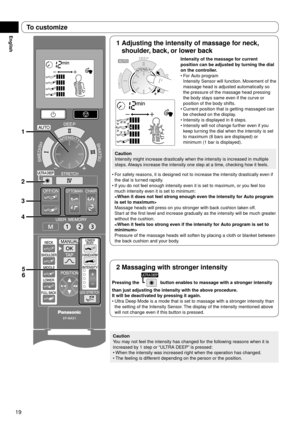 Page 2019
English
1
3
4 2
5
6
1  Adjusting the intensity of massage for neck, 
shoulder, back, or lower back
Intensity of the massage for current 
position can be adjusted by turning the dial 
on the controller.
For Auto program 
Intensity Sensor will function. Movement of the 
massage head is adjusted automatically so 
the pressure of the massage head pressing 
the body stays same even if the curve or 
position of the body shifts.
Current position that is getting massaged can 
be checked on the display....