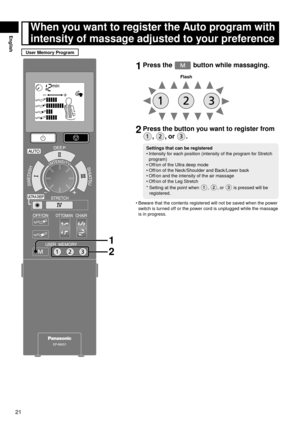 Page 2221
English
1 Press the  button while massaging.
Flash
2 Press the button you want to register from 
, , or .
Settings that can be registered
Intensity for each position (intensity of the program for Stretch 
program)
Off/on of the Ultra deep mode
Off/on of the Neck/Shoulder and Back/Lower back
Off/on and the intensity of the air massage
Off/on of the Leg Stretch
*    Setting at the point when 
, , or  is pressed will be 
registered.
•
•
•
•
•
Beware that the contents registered will not be saved when the...