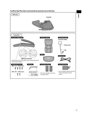 Page 1312
English
Confi  rm that the main unit and all accessories are in the box.
Main unit
Controller
Accessories
Armrests (Right/Left)
Right/Left indication
•  Small holes on the inside fabric are an intentional part of  the functional design.
Comfort cushion
Pillow
Controller Stand
Fixing screw
Clip
Controller Holder
Power Cord
Attachment Screws
(M6 × 13) — Black 4 pcs.
(M6 × 20) — Silver 2 pcs.
Allen Key
(Cross-section) 1/6 in. 
(4 mm)
Sole Shiatsu Sheet
•  This is pre-installed on the sole massage...