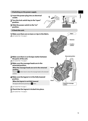 Page 1918
English
4 Switching on the power supply
1 Insert the power plug into an electrical socket.
2 Turn the lock switch key to the “open” position.
3 Slide the power switch to the “on” position.
23
1
5 Check the unit. 
1 Make sure there are no tears or rips in the fabric.
 See Caution No. 15 on page 3.
Fabric
Backrest
Comfort 
cushion
2 Make sure there is no foreign matter between  the parts of the unit.
 See Caution No. 17 on page 3.
Hand/Arm massage 
section Retracted position
Check
Legrest
3 Make sure...