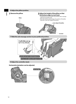 Page 2019
English
6 Adjust the pillow position. 
1 Remove the pillow. 2 Adjust the height of the pillow so that the bottom edge is at ear level.
•  If positioned too low, the pillow may interfere with a massage 
of the area around the neck.
•  When the reclining angle changes, the position of the pillow  may shift. In that case, readjust the position.
Pillow
Lower edge of the pillow
Ear level
7 Slide the sole massage section to your preferred position. 
Push with your feet to slide the legrest out.
Lift your...