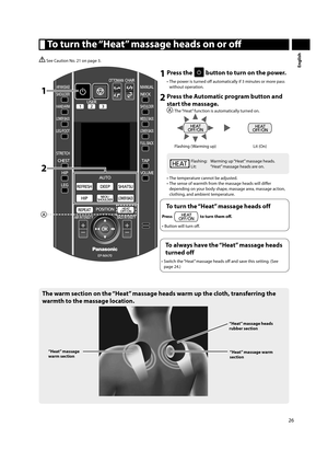 Page 2726
English
  To turn the “Heat” massage heads on or off 
 See Caution No. 21 on page 3.
2
1
1 Press the  button to turn on the power.
•  The power is turned off   automatically if 3 minutes or more pass 
without operation. 
2 Press the Automatic program button and start the massage. 
: The “Heat” function is automatically turned on.  
Flashing (Warming up)
Lit (On)
Flashing:  Warming up “Heat” massage heads. 
Lit:  “Heat” massage heads are on.
•  The temperature cannot be adjusted. 
•  The sense of...