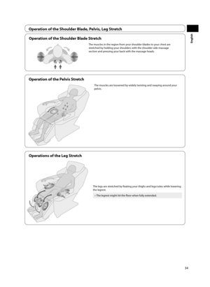 Page 3534
English
Operation of the Shoulder Blade, Pelvis, Leg Stretch
Operations of the Leg Stretch
The legs are stretched by fi xating your thighs and legs/soles while lowering 
the legrest.
•  The legrest might hit the fl oor when fully extended. 
Operation of the Shoulder Blade Stretch
The muscles in the region from your shoulder blades to your chest are 
stretched by holding your shoulders with the shoulder side massage 
section and pressing your back with the massage heads.
Operation of the Pelvis...