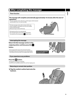 Page 3736
English
 After completing the massage
Timer function
Interrupting the massage
Return the feet massage section to the 
original position and then press the 
 
button.
•  The massage heads move to the retracted position.
•  The legrest lowers and the backrest raises automatically.  (The backrest will move after the massage heads retract.)
Lift your feet slightly and 
the legrest returns. 
If you experience any problems
Press the 
 button.
•  All operations will stop immediately.
•  Get off    the unit...