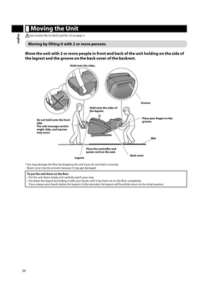 Page 4039
English Moving the Unit
See Caution No.18, No22 and No. 23 on page 3.
Moving by lifting it with 2 or more persons
Move the unit with 2 or more people in front and back of the unit holding on the side of 
the legrest and the groove on the back cover of the backrest. 
Hold onto the sides. 
Groove
Place the controller and 
power cord on the seat.
Legrest Back coverPlace your fi  ngers in the 
groove.
Hold onto the sides of 
the legrest. 
Mat
Do not hold onto the front 
side. 
The sole massage section...
