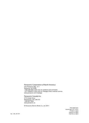 Page 48P9310MA70201
Issued date: 2011-03-01
  Printed in Japan
  Impreso en Japón
No. 1 EN, SP, FR  Imprimé au Japon
Panasonic Corporation of North America
One Panasonic Way, 1H-1
Secaucus, NJ 07094
1-800-338-0552 (USA only) for questions and comments
1-877-PANAFIX (USA only) for massage chairs customer service
www.panasonic.com/massage
Panasonic Canada Inc.
5770 Ambler Drive
Mississauga, ON L4W 2T3
1-800-561-5505
www.panasonic.ca
© Panasonic Electric Works Co., Ltd. 2011 