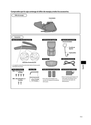 Page 13S12
Español
Compruebe que la caja contenga el sillón de masaje y todos los accesorios.
Sillón de masaje
Controlador
Accesorios
Reposabrazos (derecho/izquierdo)
•  Los agujeros pequeños de la tela interior forman parte del diseño funcional.
Colchoneta del respaldo
Almohada
Soporte del controlador
Tornillo de 
fi jación
Sujetacables
Portacontrolador
Cable de alimentación
Tornillos de fi  jación
(M6 × 13):  negros x 4  tornillos
(M6 × 20):  plateados x 2 tornillos
Llave AllenPlantilla shiatsu para la planta...