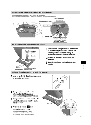 Page 15S14
Español
3 Conexión de los tapones de aire (en ambos lados)
•  Introduzca los tapones de aire en la parte inferior del reposabrazos. * El masaje de brazos no funcionará a menos que los tapones de aire estén bien metidos. 
Vista desde abajo
Presione los tapones de 
aire hasta que oiga que 
encajan en su lugar.
Clavija de tapón de aire
Tapón de aire
Parte anterior
1 Compruebe si hay suciedad o daños en 
la toma del aparato en la sección del 
interruptor de alimentación y el 
conector del cable de...
