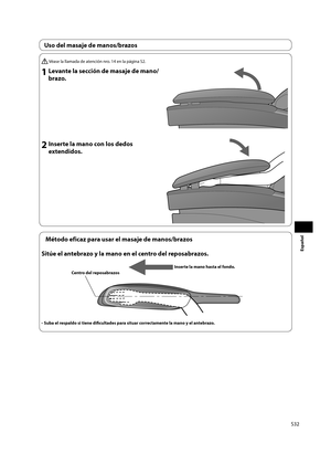 Page 33S32
Español
 Véase la llamada de atención nro. 14 en la página S2.
1 Levante la sección de masaje de mano/brazo.
2 Inserte la mano con los dedos extendidos.
Método eficaz para usar el masaje de manos/brazos
Sitúe el antebrazo y la mano en el centro del reposabrazos.
Inserte la mano hasta el fondo. 
Centro del reposabrazos
•  Suba el respaldo si tiene difi  cultades para situar correctamente la mano y el antebrazo.
Uso del masaje de manos/brazos 