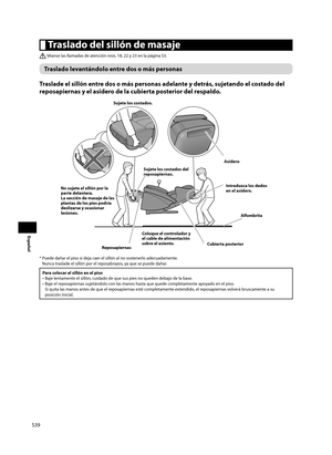 Page 40S39
Español
 Traslado del sillón de masaje
 Véanse las llamadas de atención nros. 18, 22 y 23 en la página S3.
Traslado levantándolo entre dos o más personas
Traslade el sillón entre dos o más personas adelante y detrás, sujetando el costado del 
reposapiernas y el asidero de la cubierta posterior del respaldo. 
Sujete los costados. 
Asidero
Coloque el controlador y 
el cable de alimentación 
sobre el asiento.
Reposapiernas Cubierta posteriorIntroduzca los dedos 
en el asidero.
Sujete los costados del...