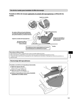 Page 41S40
Español
Uso de las ruedas para trasladar el sillón de masaje
Traslade el sillón de masaje sujetando el costado del reposapiernas y utilizando las 
ruedas. 
Ruede el sillón lentamente.
Coloque el controlador y 
el cable de alimentación 
sobre el asiento.
Es posible que el piso acabe dañado, por lo que se 
recomienda poner una alfombrita en el piso.
Ruedas
No levante el sillón a 
una altura mayor que  la de su cintura. Sujete los costados. 
Sujete los costados del reposapiernas. 
No sujete el sillón...