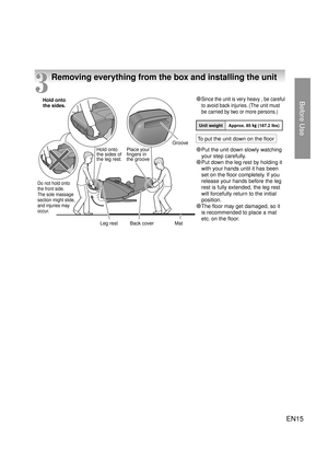 Page 14Before Use
EN15
3
Removing everything from the box and installing the unit
Unit weight Approx. 85 kg (187.2 lbs)
● Since the unit is very heavy , be careful to avoid back injuries. (The unit must 
be carried by two or more persons.)
●  Put the unit down slowly watching 
your step carefully.
●  Put down the leg rest by holding it 
with your hands until it has been 
set on the floor completely. If you 
release your hands before the leg 
rest is fully extended, the leg rest 
will forcefu lly return
 to the...