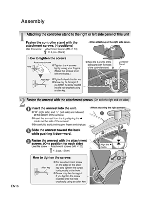 Page 15EN16
Assembly
1
2
Attaching the controller stand to the right or left side panel of this unit
Fasten the armrest with the attachment screws. (On both the right and left sides)
Fasten the controller stand with the 
attachment screws. (4 positions)
Use this screw …  Attachment screws (M6 × 13)　 × 4 pcs. (Black)
Insert the armrest into the unit.
Ô “R”  (right side) and  “L” (left side) are indicated 
at the bottom of the armr est.
Ô

  Insert the armrest from the top aligning the ▲ 
marks on the side of...