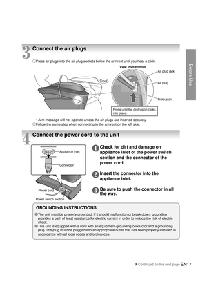 Page 16Before Use
EN17
3
Connect the air plugs
① Press air plugs into the air plug sockets below the armrest until you hear a click.
・Arm massage will not operate unless the air plugs are inserted securely.
②Follow the same step when connecting to the armrest on the left side.
Protrusion Air plug jack
Air plug
View from bottom
Press until the protrusion clicks 
into place.
4
Connect the power cord to the unit
Front
GROUNDING INSTRUCTIONS
● 
The unit must be properly grounded. If it should malfunction or break...