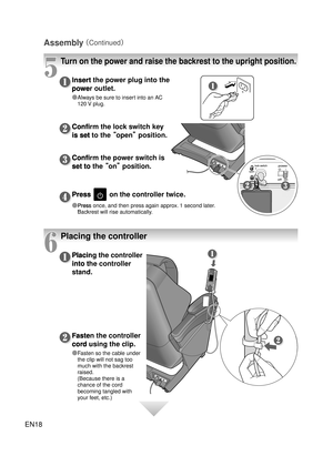 Page 17EN18
Assembly 
（Continued）
5
Turn on the power and raise the backrest to the upright position.
Insert the power plug into the 
power outlet.
●  Always be sure to insert into an AC 
120 V plug. 
Fasten the controller 
cord using the clip.
● Fasten so the cable under 
the clip will not sag too 
much with the backrest 
raised. 
(Because there is a 
chance of the cord 
becoming tangled with 
your feet, etc.)
Placing the controller 
into the cont ro
ller 
stand. Confirm the lock switch key 
is set to the  ...