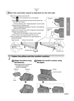 Page 18Before Use
EN19
Fasten the pillow using 
the fasteners.
● 
See page EN23 for guidelines 
on positioning the pillow 
during the massage.
Fasten the comfort cushion using 
the zipper.Fasten the pillow using 
the fasteners.
● See page EN23 for guidelines 
● ❶Fasten the comfort cushion using 
the zipper.●
❷
7
Pillow
Fasteners Fasteners Zipper
Comfort cushion
Fasten to the right sideLeg rest
View from 
front
Fastening band TabController cord Controller cord
Cord-holder groove
③
③
④②
● ⑤
●
⑥
When the...