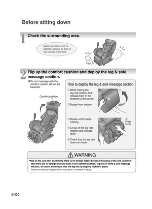 Page 19EN20
Check the surrounding area.
Before sitting down
1
Make sure there are no 
objects, people, or pets in 
the vicinity of the unit.
2
Flip up the comfort cushion and deploy the leg & sole 
massage section.
Comfort cushion
Press 
firmly.
● Do not massage with the 
comfort cushion still on the 
backrest.
How to deploy the leg & sole massage section
● ① While raising the 
leg rest rotation lock 
release lever in the 
direction of the arrow.
●● ②  Rotate from bottom.
●
③  Rotate until it stops 
rotating.
●...