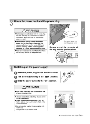 Page 20Before Use
lock switchonoff
lock
open
power
EN21
Be careful not to trip 
over the power cord.
Be sure to push the connector all 
the way into the appliance inlet.
4
Switching on the power supply
3
Check the power cord and the power plug.
Insert the power plug into an electrical outlet.
Turn the lock switch key to the 
 open ¡ position.
Slide the power switch to the   on¡ position.
Insert the power plug into an electrical outlet.
Turn the lock switch key to the  open¡ position.
● ❶
Turn the lock...