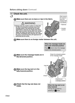 Page 21EN22
Before sitting down 
（Continued）
Make sure there are no tears or rips in the fabric.
Make sure there is no foreign matter between the unit.
Make sure the massage heads are in 
the retracted position.
Make sure the leg rest is in the 
fully lowered position.
Check that the leg rest does not 
rotate.
Backrest
Check the retracted position 
of the massage heads
Check Comfort 
cushion
Fabric covering 
the movement 
area of the 
massage heads 
in the backrest
Make sure there are no tears or rips in the...