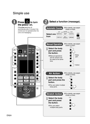 Page 23EN24
Simple use
Press  to turn 
the power on.
(The power switches off 
automatically after 3 minutes if the 
controls are not operated when the 
unit is not massaging.) 
Select a function (massage).Press 
the power on.
(The power switches off 
◦ ❶
Select a function (massage).
◦
❷
Automatic Course
Manual Operation
Air Action
Stretch Action
●  For details, see pages 
EN26 to EN29.
●  For details, see pages 
EN34 to EN37.
Body 
part
Action
●  For details, see pages 
EN38 to EN42.
●  For details, see pages...