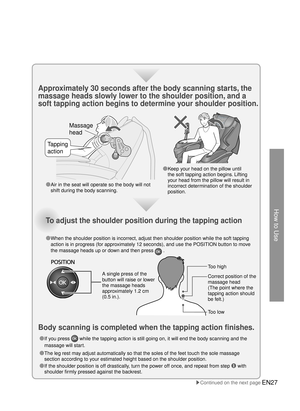 Page 26How to Use
Massage 
head
Tapping 
action
EN27
●  Keep your head on the pillow until 
the soft tapping action begins. Lifting 
your head from the pillow will result in 
incorrect determination of the shoulder 
position.
●  If you press 
 while the tapping action is still going on, it will end the body scanni\
ng and the 
massage will start. 
●  The leg rest may adjust automatically so that the soles of the feet touch the sole massage 
section according to your estimated height based on the shoulder...