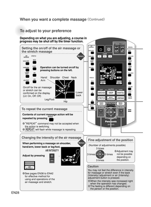 Page 27How to Use
Memory
Memory
EN28
When you want a complete massage 
（Continued）
To adjust to your preference
Setting the on/off of the air massage or 
the stretch massage
To repeat the current massage
Changing the intensity of the air massage
Operation can be turned on/off by 
pressing buttons on the left. 
When performing a massage on shoulder, 
hand/arm, lower back or leg/foot, 
Adjust by pressing 
. 
●  See pages EN38 to EN42 
for effective method for 
using and operations of the 
air massage and stretch....