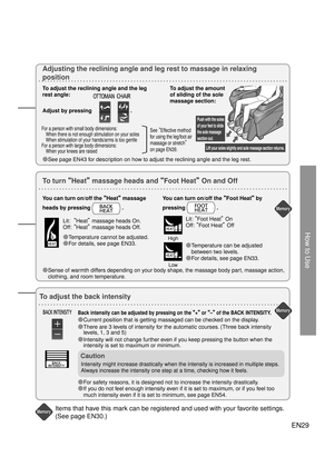 Page 28How to Use
Lift your soles slightly and sole massage section returns.
Push with the soles 
of your feet to slide 
the sole massage 
section out.
Memory
Memory
Memory
Memory
Memory
Memory
EN29
To adjust the back intensity
Back intensity can be adjusted by pressing on the 
“+” or “–”  of the BACK INTENSITY.
● Current position that is getting massaged can be checked on the display.
●  There are 3 levels of intensity for the automatic courses. (Three back intensity 
levels, 1, 3 and 5)
●  Intensity will not...