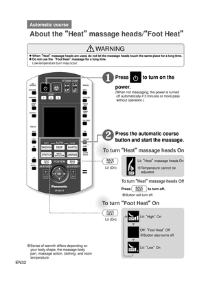 Page 31EN32
How to Use
To turn “Heat ” massage heads On 
To turn  “Foot Heat”  On 
Press  to turn on the 
power.
( When not massaging, the power is turned  off automatically if 3 minutes or more pass 
without operation.)
Press the automatic course 
button and start the massage.
◦ ❶
Lit (On)
Lit (On) ● Temperature cannot be 
adjusted.
● Sense of warmth differs depending on  your body shape, the massage body 
part, massage action, clothing, and room 
temperature.
To turn  “Heat”  massage heads Off
Press  to turn...