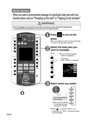 Page 33EN34
How to Use
Press  to turn on the 
power.
( When not massaging, the power is turned off automatically  if 3 minutes or more pass without operation.)
Select the body part you 
want to massage.
Select action you prefer.
◦ ❷
◦
❶
●  List of manual massage 
options is displayed.
●  ◦
Action can also be selected 
by repeatedly pressing the 
area selected in step 
❷.
●  ◦When  is selected,  “ROLL” or a 
combination of  “ROLL” and another action 
can be selected.
The currently selected 
action flashes...