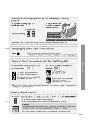 Page 36How to Use
Lift your soles slightly and the sole massage section returns.
Push with the soles of 
your feet to slide the sole 
massage section out.
Adjusting the reclining angle and leg rest to massage in relaxing 
position
To adjust the reclining angle and 
the leg rest angle: 
Adjust by pressing 
. 
●See page EN43 for description on how to adjust the reclining angle and the leg rest.  To adjust the amount 
of sliding of the sole 
massage section:
EN37
Back intensity can be adjusted by pressing on the...