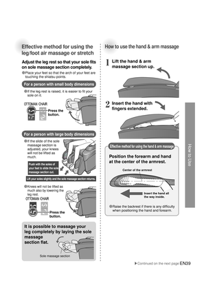 Page 38How to Use
Center of the armrest
Insert the hand all 
the way inside. 
Lift your soles slightly and the sole massage section returns.
Push with the soles of 
your feet to slide the sole 
massage section out.
EN39
Effective method for using the 
leg/foot air massage or stretch
Adjust the leg rest so that your sole fits 
on sole massage section completely.
For a person with small body dimensions
For a person with large body dimensions
●  If the leg rest is raised, it is easier to fit your 
sole on it.
●...