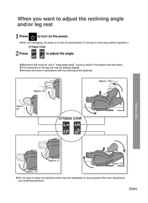 Page 42EN43
How to Use
Approx. 120°
Approx. 85°
Approx. 5°
Approx. 170°
Approx. 
95°
Approx. 15°
When you want to adjust the reclining angle 
and/or leg rest
Press  to turn on the power.
Press 
 to adjust the angle.2 1
●Movement will continue until a  “beep-beep-beep” sound is heard if the buttons are held down.
●The movement of the leg rest may be delayed slightly.
●Armrest will move in accordance with the reclining of the backrest.
(When not massaging, the power is turned off automatically if 3 minutes or...