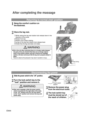 Page 43EN44
off
lock switchon
lock
open
power
WARNING
/ßAfter each massage, slide the power switch, 
which is located on the right side of the chair, 
to the   off¡  position and turn its lock switch 
to the   lock¡  position and remove the key and 
power plug.
After completing the massage
Returning to normal chair position
Hang the comfort cushion on 
the backrest. 1
Disconnecting the power
Power switch 
section1
2
① While raising the leg rest rotation lock release lever in the 
direction of the arrow.
②...