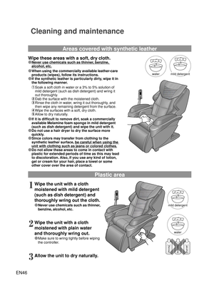 Page 45EN46
thinnerbenzinealcohol
mild detergent 
mild detergent
water
water
Cleaning and maintenance
Wipe these areas with a soft, dry cloth.
Ô Never use chemicals such as thinner, benzine, 
alcohol, etc.
Ô  When using the commercially available leather-care 
products (wipes), follow its instructions.
Ô If the synthetic leather is particularly dirty, wipe it in  the following manner.
①  Soak a soft cloth in water or a 3% to 5% solution of 
mild detergent (such as dish detergent) and wring it 
out...