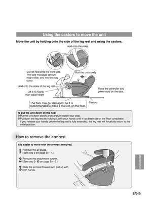 Page 48Maintenance
How to remove the armrest
It is easier to move with the armrest removed.Remove the air plugs.
(See step 3 on page EN17.)
1
Remove the attachment screws.
(See step 2- ❸ on page EN16.)
2
Slide the armrest forward and pull up with 
both hands.
3
EN49
Place the controller and 
power cord on the seat.
Using the castors to move the unit
Move the unit by holding onto the side of the leg rest and using the castors. 
To put the unit down on the floor
●Put the unit down slowly and carefully watch your...