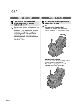 Page 51EN52
Q&A
Usage situation
Q
  Can I use the unit if I have an illness that requires regular 
medical attention?
A
 Consult your doctor before using this 
unit.
Massage is a form of stimulation by tactile 
pressure in which pressure is applied to 
the muscles to relax them and improve 
circulation. This may exacerbate some 
illnesses. Be sure to consult a doctor if you 
have an illness.
(See pages EN5-6.) 
Usage method
Q
  Is it possible to massage only the upper body or legs?
A
 Yes.
Massaging only the...