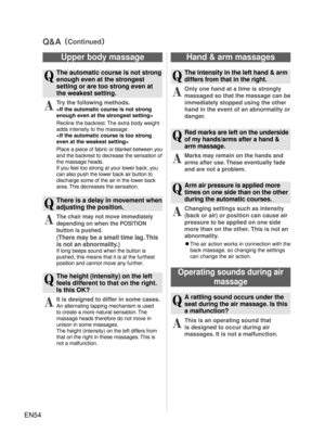 Page 53EN54
Q&A（Continued）
Hand & arm massages
Q
  The intensity in the left hand & arm differs from that in the right.
A
 Only one hand at a time is strongly 
massaged so that the massage can be 
immediately stopped using the other 
hand in the event of an abnormality or 
danger.
Q
 Red marks are left on the underside 
of my hands/arms after a hand & 
arm massage.
A
 Marks may remain on the hands and 
arms after use. These e ventually
 fade 
and are not a problem.
Q
 Arm air pressure is applied more 
times on...