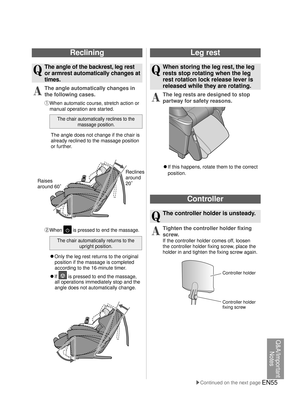 Page 54EN55
Reclining
Q
 The angle of the backrest, leg rest 
or armrest automatically changes at 
times.
A
 The angle automatically changes in 
the following cases.
① When automatic course, stretch action or manual operation are started.
The chair automatically reclines to the  massage position.
The angle does not change if the chair is 
already reclined to the massage position 
or further.
Leg rest
Q
  When storing the leg rest, the leg rests stop rotating when the leg 
rest rotation lock release lever is...