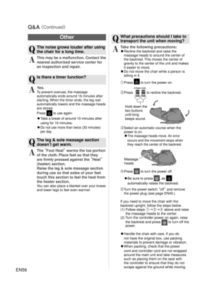 Page 55EN56
Other
Q
  The noise grows louder after using the chair for a long time.
A
 This may be a malfunction. Contact the 
nearest authorized service center for 
an inspection and repair.
Q
  Is there a timer function?
A
 Yes.
To prevent overuse, the massage 
automatically ends around 16 minutes after 
starting. When the timer ends, the leg rest 
automatically lowers and the massage heads 
are stored.
Press  to use again.
◦ Take a break of around 10 minutes after 
using for 16 minutes.
◦ 
Do not use more...