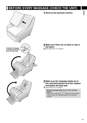 Page 1110
English
 BEFORE EVERY MASSAGE (CHECK THE UNIT)
1  Remove the backrest cushion.
Check
Unfasten the zippers 
(3 locations) and fold 
down the back pad
2 Make sure there are no tears or rips in 
the fabric.
 See Caution No. 10 on page 2.
Check
3 Make sure the massage heads are in 
the retracted position and then replace 
and fasten the back pad.
 See Caution No. 3 on page 2.
When the massage heads are not in the retracted 
position
After step 7, press the 
 button on the controller 
twice to return the...