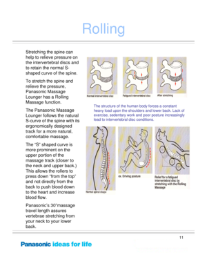 Page 11
11
Rolling
Stretching the spine can 
help to relieve pressure on 
the intervertebral discs and 
to retain the normal S-
shaped curve of the spine. 
To stretch the spine and 
relieve the pressure, 
Panasonic Massage 
Lounger has a Rolling 
Massage function.
The Panasonic Massage 
Lounger follows the natural 
S-curve of the spine with its 
ergonomically designed 
track for a more natural, 
comfortable massage.
The “S” shaped curve is 
more prominent on the 
upper portion of the 
massage track (closer to...
