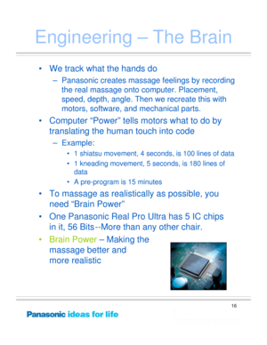 Page 16
16
Engineering – The Brain
• We track what the hands do
– Panasonic creates massage feelings by recording the real massage onto computer. Placement, 
speed, depth, angle. Then we recreate this with 
motors, software, and mechanical parts.
• Computer “Power” tells motors what to do by 
translating the human touch into code
–Example: 
• 1 shiatsu movement, 4 se conds, is 100 lines of data
• 1 kneading movement, 5 se conds, is 180 lines of 
data 
• A pre-program is 15 minutes
• To massage as realistically...