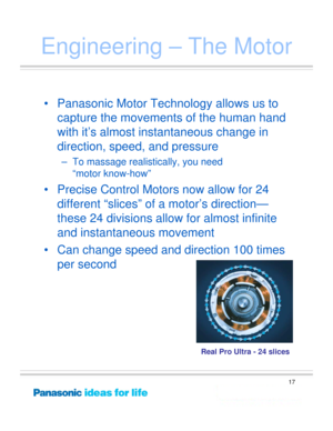 Page 17
17
Engineering – The Motor
• Panasonic Motor Technology allows us to capture the movements of the human hand 
with it’s almost instantaneous change in 
direction, speed, and pressure
– To massage realistically, you need 
“motor know-how”
• Precise Control Motors now allow for 24 different “slices” of a motor’s direction—
these 24 divisions allow for almost infinite 
and instantaneous movement
• Can change speed and direction 100 times  per second
Real Pro Ultra - 24 slices 