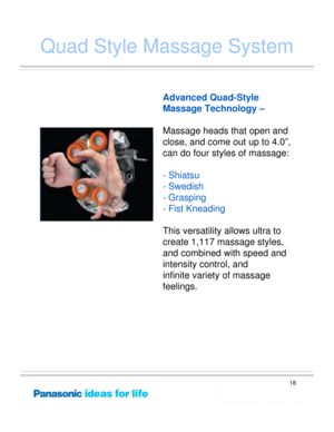 Page 18
18
Quad Style Massage System
Palm-of-hand 
sensation
Advanced Quad-Style 
Massage Technology –
Massage heads that open and 
close, and come  out up to 4.0”, 
can do four styles of massage:
- Shiatsu
- Swedish
-Grasping
- Fist Kneading
This versatility allows ultra to 
create 1,117 massage styles, 
and combined with speed and 
intensity control, and 
infinite variety of massage 
feelings. 