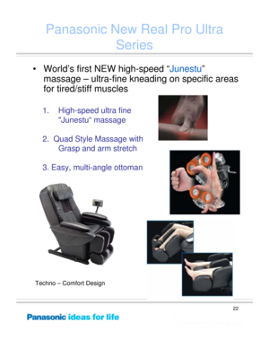 Page 22
22
1. High-speed ultra fine 
Junestu“ massage  
2.  Quad Style Massage with Grasp and arm stretch
3. Easy, multi-angle ottoman
Panasonic New Real Pro Ultra  Series
• World’s first NEW high-speed “ Junestu”
massage – ultra-fine kneading on specific areas 
for tired/stiff muscles
Techno – Comfort Design 