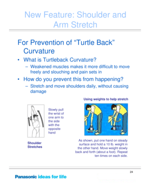 Page 24
24
New Feature: Shoulder and Arm Stretch
For Prevention of “Turtle Back”
Curvature
• What is Turtleback Curvature?
– Weakened muscles makes it more difficult to move 
freely and slouching and pain sets in
• How do you prevent this from happening? 
– Stretch and move shoulders daily, without causing damage
As shown, put one hand on steady 
surface and hold a 10 lb. weight in 
the other hand. Move weight slowly 
back and forth (abou t a foot). Repeat 
ten times on each side.
Using weights to help stretch...