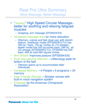 Page 26
26
Real Pro Ultra Summary
More Massage, Better Massage
•“Junetsu” High Speed Circular Massage–
better for soothing and relaxing fatigued 
muscles 
– Grasping, arm massage (EP30004/5/6)
• Increased massage area for more relaxation
– Ottoman—calves and feet (dual use) with stretch 
feature. Distributor model (EP30003KU/TU) has 
200 sq “ back, 132 sq. inches air (14 airbags); 
dealer model has 200 sq inches back, 296 sq “ air. 
(22 airbags (EP30004KU/TU), EP30006 has 200 
back, 460 air total 660 square...