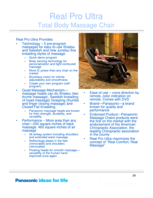 Page 29
29
Real Pro Ultra 
Total Body Massage Chair
Real Pro Ultra Provides: 
• Technology – 5 pre-program massages for easy- to-use Shiatsu 
and Swedish and ne w Junetsu fine 
kneading styles of massage 
– Quick demo program  
– Body sensing technology for 
personalization and tight contoured 
massage 
– More IC power than any chair on the  market 
– Brushless motor for infinite  adjustability and smoothness 
– Create your ow n program (self-
program)
• Quad Massage Mechanism—
massage heads can do  Shiatsu...