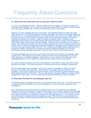 Page 35
35
Frequently Asked Questions
Q:  What’s the main thing that’s new on this year’s Real Pro Ultra?
A:  First, we massage more area.  We have added more air capacity, including shoulder and 
extended waist massage.  Air is up above 400 square inches (460 to be exact) and back is also 
up to 200 square inches. Both of this is more than any chair on the market.
Second, our back massage does two new things. The massage heads can open and close, 
which allows us to do both grasping and fist style massages....