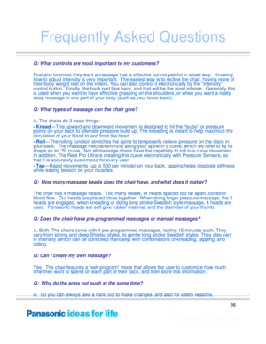 Page 36
36
Frequently Asked Questions
Q: What controls are most important to my customers?
First and foremost they want a massage that is effective but not painful in a bad way.  Knowing 
how to adjust intensity is very important.  The easiest way is to recline the chair, having more of 
their body weight rest on the rollers. You can also control it electronically by the “intensity”
control but
ton.  Finally, the back pad flips back, and that willbe the most intense.  Generally this 
is used when you want to...